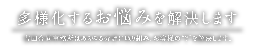 多様化するお悩みを解決します 吉田合同事務所はあらゆる分野に取り組み、お客様の“？”を解決します。